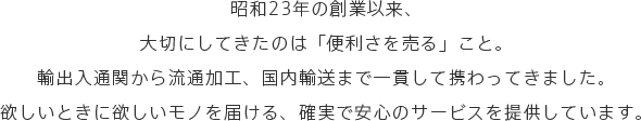 昭和23年の創業以来、大切にしてきたのは「便利さを売る」こと。輸出入通関から流通加工、国内輸送まで一貫して携わってきました。欲しいときに欲しいモノを届ける、確実で安心のサービスを提供しています。