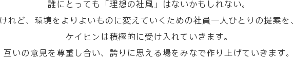 誰にとっても「理想の社風」はないかもしれない。けれど、環境をよりよいものに変えていくための社員一人ひとりの提案を、ケイヒンは積極的に受け入れていきます。互いの意見を尊重し合い、誇りに思える場をみなで作り上げていきます。