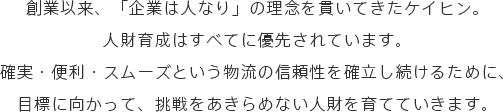 創業以来、「企業は人なり」の理念を貫いてきたケイヒン。人財育成はすべてに優先されています。確実・便利・スムーズという物流の信頼性を確立し続けるために、目標に向かって、挑戦をあきらめない人財を育てていきます。